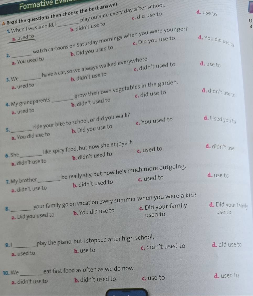 Formative Eval
A Read the questions then choose the best answer.
1. When I was a child, I play outside every day after school.
b. didn’t use to c. did use to
d. use to
U
d
a. used to
2._ watch cartoons on Saturday mornings when you were younger?
a. You used to b. Did you used to c Did you use to d. You did use to
c. didn’t used to d. use to
have a car, so we always walked everywhere.
3. We_
a. used to b. didn't use to
4. My grandparents _grow their own vegetables in the garden.
a. used to c. did use to
a. didn't use to
b. didn’t used to
5._ ride your bike to school, or did you walk?
a. You did use to b. Did you use to c. You used to
d. Used you to
6. She_ like spicy food, but now she enjoys it.
a. didn’t use to b. didn’t used to c. used to
a. didn't use
7. My brother _be really shy, but now he’s much more outgoing.
a. didn’t use to b. didn’t used to c. used to
d. use to
8. _your family go on vacation every summer when you were a kid?
a. Did you used to b. You did use to c. Did your family d. Did your family
used to
use to
9. | _play the piano, but I stopped after high school.
a. used to b. use to c. didn’t used to d. did use to
10. We_ eat fast food as often as we do now.
a. didn’t use to b. didn’t used to c. use to d. used to