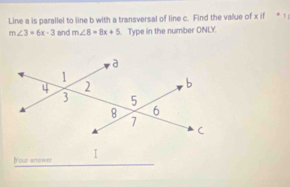 Line a is parallel to line b with a transversal of line c. Find the value of x if * 1
m∠ 3=6x-3 and m∠ 8=8x+5. Type in the number ONLY. 
lYour answer