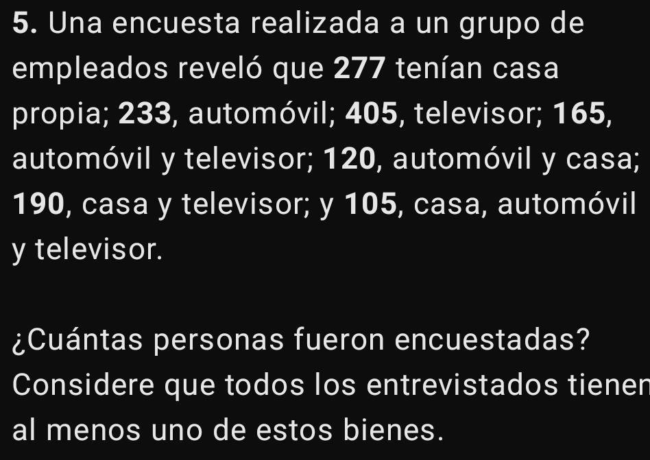 Una encuesta realizada a un grupo de 
empleados reveló que 277 tenían casa 
propia; 233, automóvil; 405, televisor; 165, 
automóvil y televisor; 120, automóvil y casa;
190, casa y televisor; y 105, casa, automóvil 
y televisor. 
¿Cuántas personas fueron encuestadas? 
Considere que todos los entrevistados tiener 
al menos uno de estos bienes.