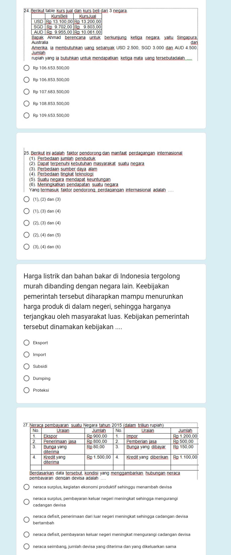 Berikut table kurs jual dan kurs beli dari 3 negara.
KursBeli KursJua
USD Rp 13.100,00 Rp 13.200,00
SGD Rp 9.702,00 Rp 9.803,00
AUD Rp 9.955,00 Rp 10.061.00
Bapak  Ahmad berencana untuk berkunjung ketiga negara, yaitu Singapura,
Australia dan
Amerika, ia membutuhkan uang sebanyak USD 2.500, SGD 3.000 dan AUD 4.500
rupiah yang ia butuhkan untuk mendapatkan ketiga mata uang tersebutadalah
Rp 106.653.500,00
Rp 106.853.500,00
Rp 107.683.500,00
Rp 108.853.500,00
Rp 109.653.500,00
25. Berikut ini adalah faktor pendorong dan manfaat perdagangan internasional
(1). Perbedaan jumlah penduduk
(2). Dapat terpenuhi kebutuhan masyarakat suatu negara
(3). Perbedaan sumber daya alam
(4). Perbedaan tingkat teknologi
(5). Suatų negara mendapat keuntungan
(6). Meningkatkan pendapatan suaty negara
Yang termasuk faktor pendorong perdagangan internasional, adalah ...
(1), (2) dan (3)
(1), (3) dan (4)
(2), (3) dan (4)
(2), (4) dan (5)
(3), (4) dan (6)
Harga listrik dan bahan bakar di Indonesia tergolong
murah dibanding dengan negara lain. Keebijakan
pemerintah tersebut diharapkan mampu menurunkan
harga produk di dalam negeri, sehingga harganya
terjangkau oleh masyarakat luas. Kebijakan pemerintah
tersebut dinamakan kebijakan ....
Eksport
Import
Subsidi
Dumping
Proteksi
neraca surplus, kegiatan ekonomi produktif sehinggu menambah devisa
neraca surplus, pembayaran keluar negeri meningkat sehingga mengurangi
cadangan devisa
neraca defisit, penerimaan dari luar negeri meningkat sehingga cadangan devisa
bertambah
neraca defisit, pembayaran keluar negeri meningkat mengurangi cadangan devisa