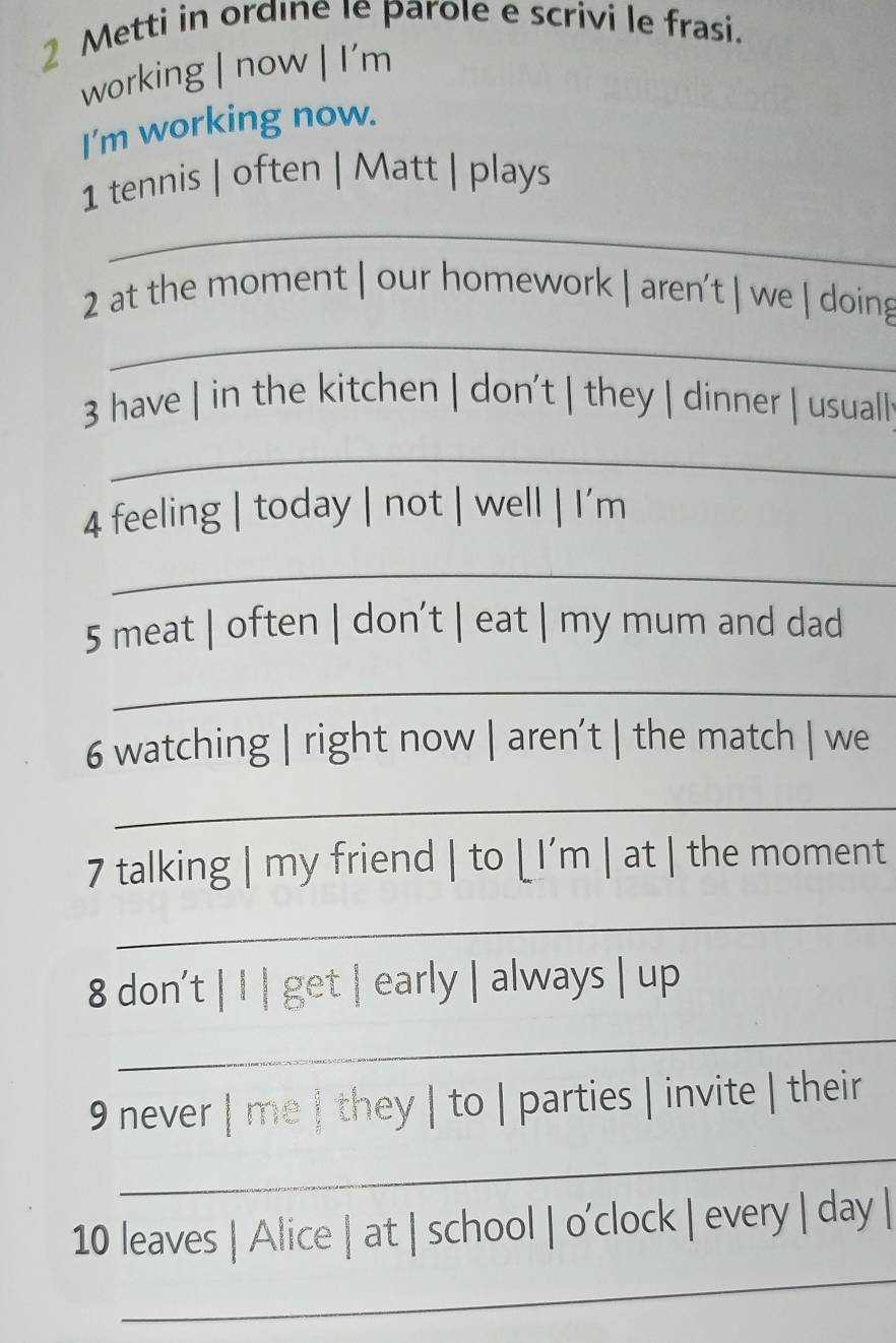 Metti in ordıne le parole e scrivi le frasi. 
working | now | I'm 
I'm working now. 
1 tennis | often | Matt | plays 
_ 
2 at the moment | our homework | aren't | we | doing 
_ 
3 have | in the kitchen | don't | they | dinner | usuall 
_ 
4 feeling | today | not | well | I'm 
_ 
5 meat | often | don’t | eat | my mum and dad 
_ 
6 watching | right now | aren’t | the match | we 
_ 
7 talking | my friend | to [ I’m | at | the moment 
_ 
8 don't | I | get | early | always | up 
_ 
9 never | me | they | to | parties | invite | their 
_ 
_ 
10 leaves | Alice | at | school | o’clock | every | day |