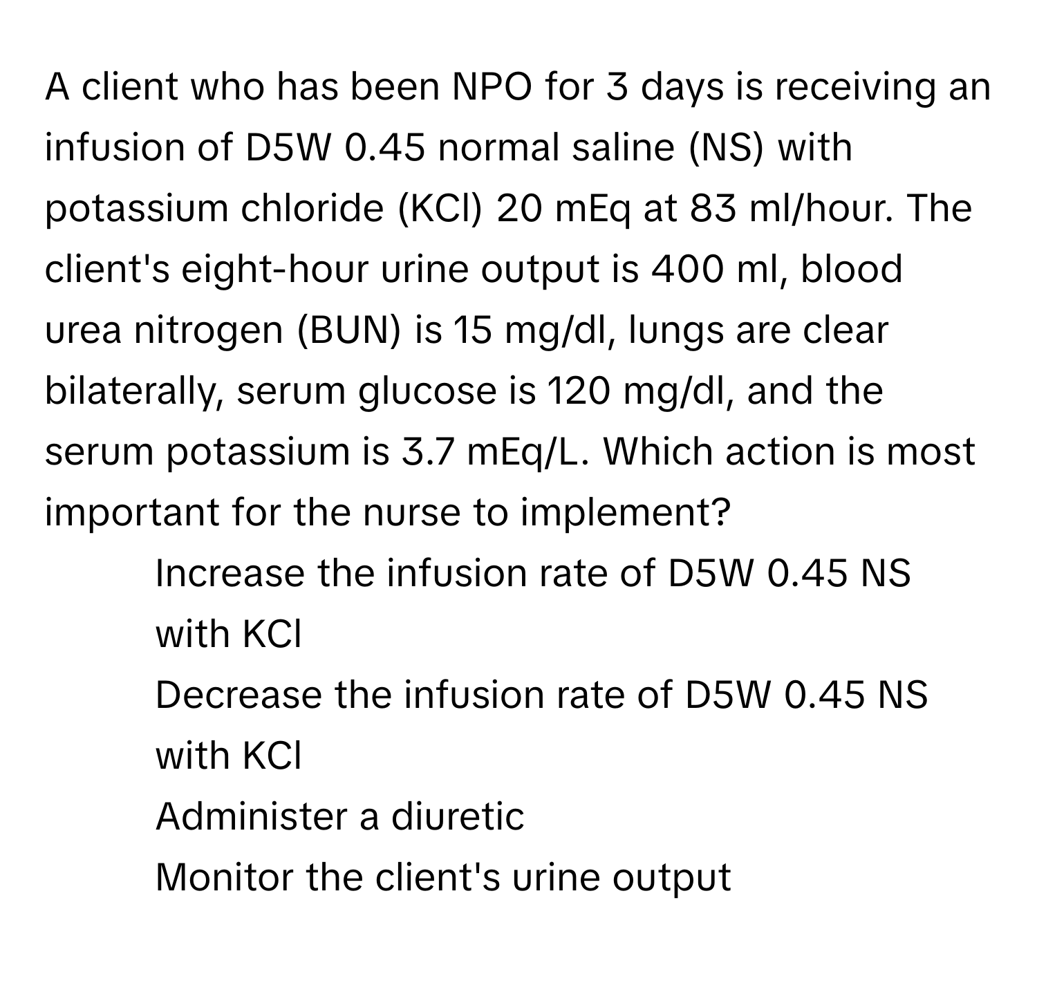 A client who has been NPO for 3 days is receiving an infusion of D5W 0.45 normal saline (NS) with potassium chloride (KCl) 20 mEq at 83 ml/hour. The client's eight-hour urine output is 400 ml, blood urea nitrogen (BUN) is 15 mg/dl, lungs are clear bilaterally, serum glucose is 120 mg/dl, and the serum potassium is 3.7 mEq/L. Which action is most important for the nurse to implement?

1) Increase the infusion rate of D5W 0.45 NS with KCl 
2) Decrease the infusion rate of D5W 0.45 NS with KCl 
3) Administer a diuretic 
4) Monitor the client's urine output