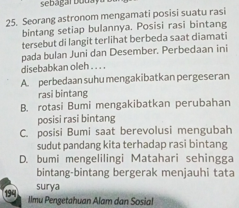 sebagaï budaya buí
25. Seorang astronom mengamati posisi suatu rasi
bintang setiap bulannya. Posisi rasi bintang
tersebut di langit terlihat berbeda saat diamati
pada bulan Juni dan Desember. Perbedaan ini
disebabkan oleh . . . .
A. perbedaan suhu mengakibatkan pergeseran
rasi bintang
B. rotasi Bumi mengakibatkan perubahan
posisi rasi bintang
C. posisi Bumi saat berevolusi mengubah
sudut pandang kita terhadap rasi bintang
D. bumi mengelilingi Matahari sehingga
bintang-bintang bergerak menjauhi tata
surya
194
Ilmu Pengetahuan Alam dan Sosial