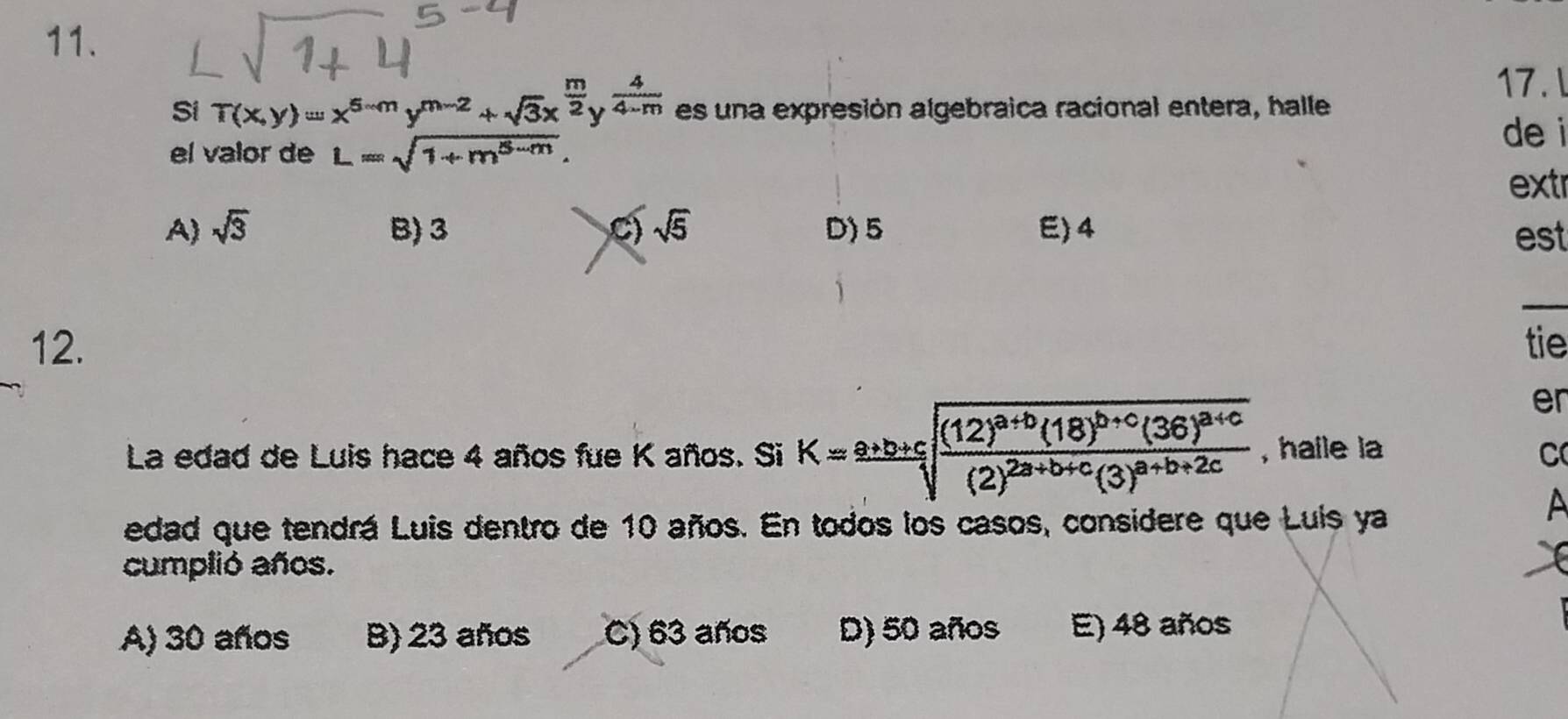 Si T(x,y)=x^(5-m)y^(m-2)+sqrt(3)x^(frac m)2y^(frac 4)4-m es una expresión algebraica racional entera, halle
17.l
el valor de L=sqrt(1+m^(5-m)). 
de i
extr
A) sqrt(3) B) 3 C) sqrt(5) D) 5 E) 4 est
_
12. tie
er
La edad de Luis hace 4 años fue K años. Si K=frac a+b+csqrt(frac (12)^a+b)(18)^b+c(36)^a+c(2)^2a+b+c(3)^a+b+2c , haile la C
edad que tendrá Luis dentro de 10 años. En todos los casos, considere que Luis ya
cumplió años.
A) 30 años B) 23 años C) 63 años D) 50 años E) 48 años