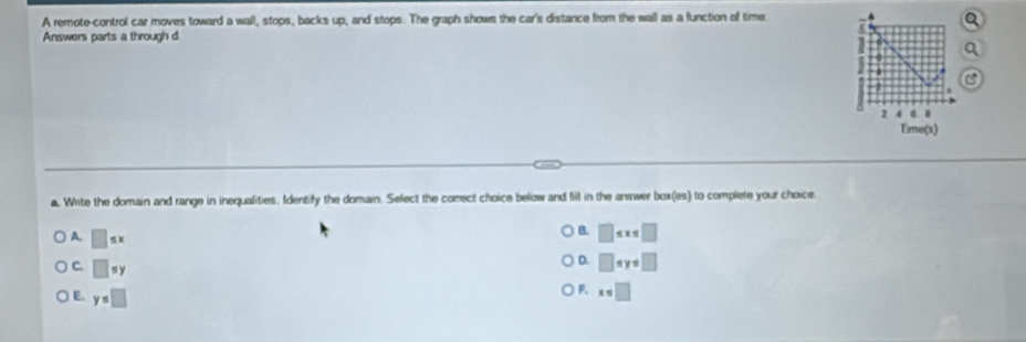 A remote-control car moves toward a wall, stops, backs up, and stops. The graph shows the car's distance from the wall as a function of time. .
Answers parts a through d
a
2
Time(s)
a. Write the domain and range in inequalities. Identify the domain. Select the comect choice below and fill in the answer box(es) to complete your choice.
A. □
B. □ ≤ x≤ □
C. □ sy
D. □ circ y=□
) E. y=□
F. x≤ □