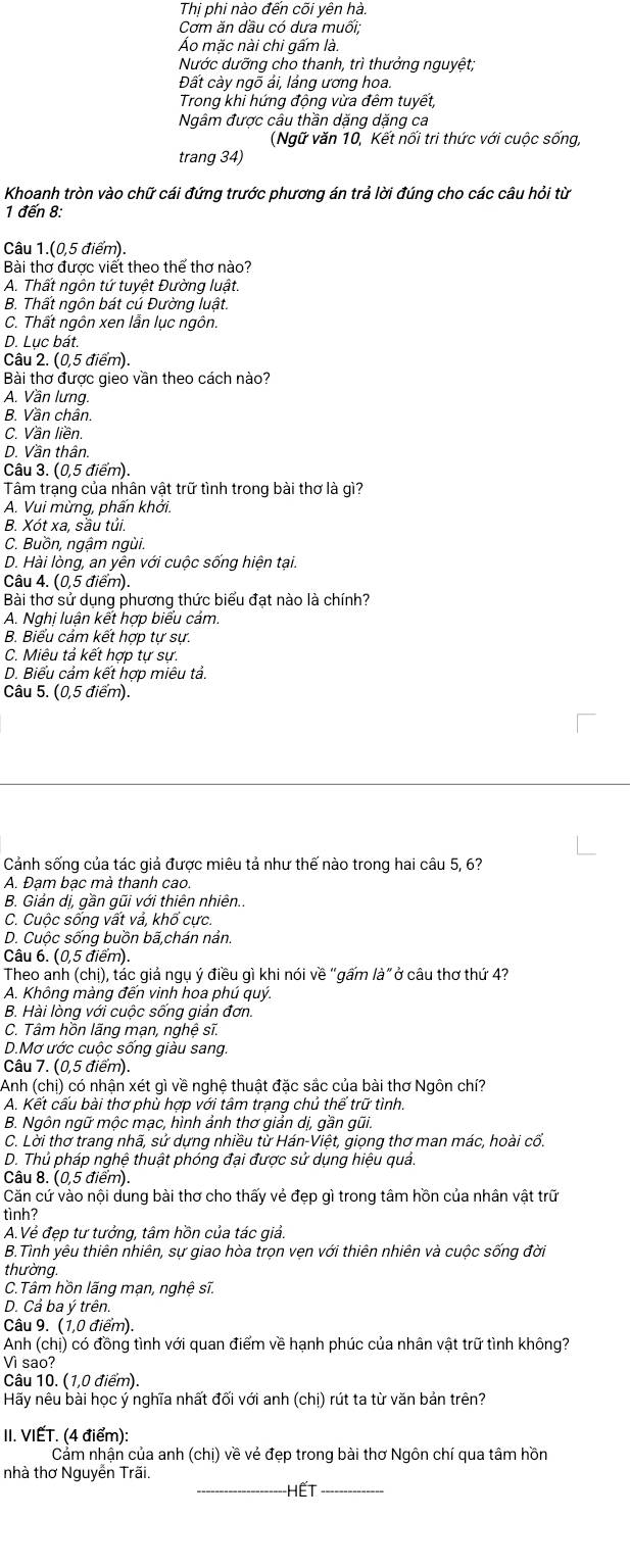Thị phi nào đến cõi yên hà.
Cơm ăn dầu có dưa muối;
Áo mặc nài chi gấm là.
Nước dưỡng cho thanh, trì thưởng nguyệt;
Đất cày ngỗ ải, lảng ương hoa.
Trong khi hứng động vừa đêm tuyết,
Ngâm được câu thần dặng dặng ca
(Ngữ văn 10, Kết nối tri thức với cuộc sống,
trang 34)
Khoanh tròn vào chữ cái đứng trước phương án trả lời đúng cho các câu hỏi từ
1 đến 8:
Câu 1.(0,5 điểm).
Bài thơ được viết theo thể thơ nào?
A. Thất ngôn tứ tuyệt Đường luật.
B. Thất ngôn bát cú Đường luật.
C. Thất ngôn xen lẫn lục ngôn.
D. Lục bát.
Câu 2. (0,5 điểm).
Bài thơ được gieo vần theo cách nào?
A. Vần lưng.
B. Vần chân.
C. Vần liền.
D. Vần thân.
Câu 3. (0,5 điểm).
Tâm trạng của nhân vật trữ tình trong bài thơ là gì?
A. Vui mừng, phấn khởi.
B. Xót xa, sầu tủi.
C. Buồn, ngậm ngùi.
D. Hài lòng, an yên với cuộc sống hiện tại.
Câu 4. (0,5 điểm).
Bài thơ sử dụng phương thức biểu đạt nào là chính?
A. Nghị luận kết hợp biểu cảm.
B. Biểu cảm kết hợp tự sự.
C. Miêu tả kết hợp tự sự.
D. Biểu cảm kết hợp miêu tả.
Câu 5. (0,5 điểm).
Cảnh sống của tác giả được miêu tả như thế nào trong hai câu 5, 6?
A. Đạm bạc mà thanh cao.
B. Giản dị, gần gũi với thiên nhiên..
C. Cuộc sống vất vả, khổ cực.
D. Cuộc sống buồn bã,chán nản.
Câu 6. (0,5 điểm).
Theo anh (chị), tác giả ngụ ý điều gì khi nói về "gấm là" ở câu thơ thứ 4?
A. Không màng đến vinh hoa phú quý.
B. Hài lòng với cuộc sống giản đơn.
C. Tâm hồn lãng mạn, nghệ sĩ.
D.Mơ ước cuộc sống giàu sang.
Câu 7. (0,5 điểm).
Anh (chị) có nhận xét gì về nghệ thuật đặc sắc của bài thơ Ngôn chí?
A. Kết cấu bài thơ phù hợp với tâm trạng chủ thể trữ tình.
B. Ngôn ngữ mộc mạc, hình ảnh thơ giản dị, gần gũi.
C. Lời thơ trang nhã, sử dựng nhiều từ Hán-Việt, giọng thơ man mác, hoài cổ.
D. Thủ pháp nghệ thuật phóng đại được sử dụng hiệu quả.
Câu 8. (0,5 điểm).
Căn cứ vào nội dung bài thơ cho thấy vẻ đẹp gì trong tâm hồn của nhân vật trữ
tình?
A.Vẻ đẹp tư tưởng, tâm hồn của tác giả.
B.Tình yêu thiên nhiên, sự giao hòa trọn vẹn với thiên nhiên và cuộc sống đời
thường.
C.Tâm hồn lãng mạn, nghệ sĩ.
D. Cả ba ý trên.
Câu 9. (1,0 điểm).
Anh (chị) có đồng tình với quan điểm về hạnh phúc của nhân vật trữ tình không?
Vì sao?
Câu 10. (1,0 điểm).
Hãy nêu bài học ý nghĩa nhất đối với anh (chị) rút ta từ văn bản trên?
II. VIẾT. (4 điểm):
Cảm nhận của anh (chị) về vẻ đẹp trong bài thơ Ngôn chí qua tâm hồn
nhà thơ Nguyễn Trãi. _HếT_