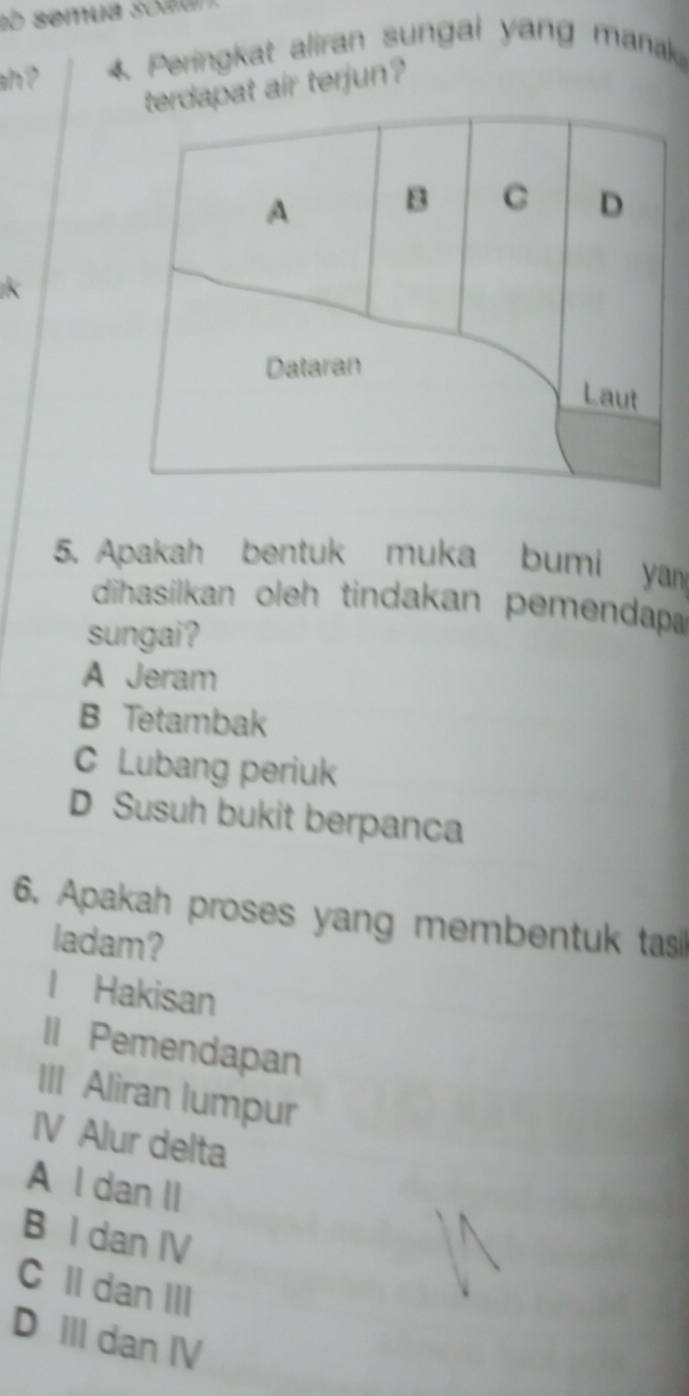 so semua soau
ah? 4 Peringkat aliran sungai yang manak
at air terjun?
5. Apakah bentuk muka bumi yan
dihasilkan oleh tindakan pemendap
sungai?
A Jeram
B Tetambak
C Lubang periuk
D Susuh bukit berpanca
6. Apakah proses yang membentuk tas
ladam?
l Hakisan
Il Pemendapan
III Aliran lumpur
IV Alur delta
A l dan II
B I dan IV
C II dan III
D Ill dan Ⅳ