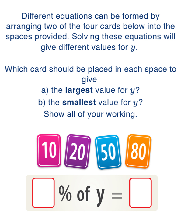 Different equations can be formed by 
arranging two of the four cards below into the 
spaces provided. Solving these equations will 
give different values for y. 
Which card should be placed in each space to 
give 
a) the largest value for y? 
b) the smallest value for y? 
Show all of your working.
10 20 50 80
% of y=□