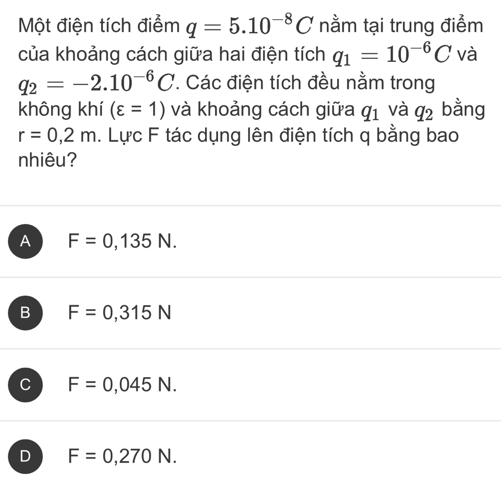 Một điện tích điểm q=5.10^(-8)C nằm tại trung điểm
của khoảng cách giữa hai điện tích q_1=10^(-6)C và
q_2=-2.10^(-6)C. Các điện tích đều nằm trong
không khí (varepsilon =1) và khoảng cách giữa q_1 và q_2 bằng
r=0,2m. Lực F tác dụng lên điện tích q bằng bao
nhiêu?
A F=0,135N.
B F=0,315N
C F=0,045N.
D F=0,270N.