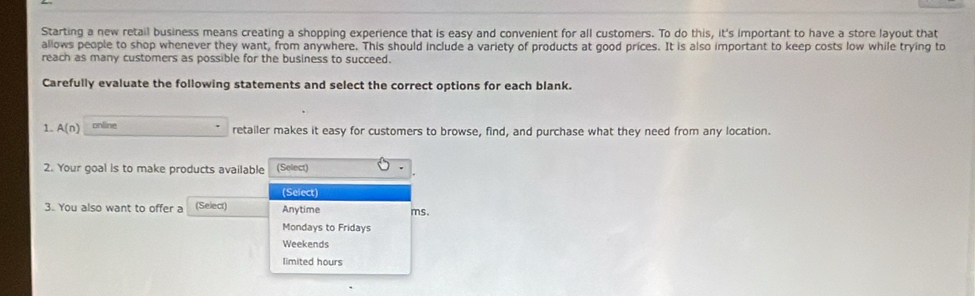 Starting a new retail business means creating a shopping experience that is easy and convenient for all customers. To do this, it's important to have a store layout that
allows people to shop whenever they want, from anywhere. This should include a variety of products at good prices. It is also important to keep costs low while trying to
reach as many customers as possible for the business to succeed.
Carefully evaluate the following statements and select the correct options for each blank.
1. A(n) online retailer makes it easy for customers to browse, find, and purchase what they need from any location.
2. Your goal is to make products available (Select)
(Select)
3. You also want to offer a (Select) Anytime ms.
Mondays to Fridays
Weekends
limited hours
