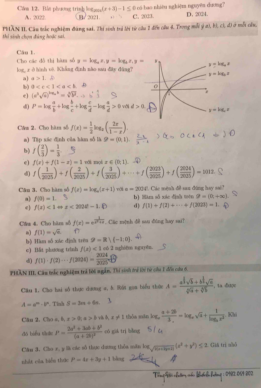 Bắt phương trình log2024 (x+3)-1≤ 0 có bao nhiêu nghiệm nguyên dương?
A. 2022. B. 2021. C. 2023. D. 2024.
PHÀN II. Câu trắc nghiệm đúng sai. Thí sinh trả lời từ câu 1 đến câu 4. Trong mỗi ja),b),c),d) ở mỗi câu,
thí sinh chọn đúng hoặc sai.
Câu 1.
Cho các đồ thị hàm số y=log _ax,y=log _bx,y= y
y=log _ax
1c g x ở hình vẽ. Khẳng định nào sau đây đúng?
y=log _bx
a) a>1.oplus
b) 0
c) (a^3sqrt(a))^log _ab=sqrt[3](b^2).
d) P=log  a/b +log  b/c +log  c/d -log  a/d >0 với d>0.
y=log _cx
Câu 2. Cho hàm số f(x)= 1/2 log _2( 2x/1-x ).
a) Tập xác định của hàm số là ≥slant =(0;1).
b) f( 2/3 )= 1/3 .
c) f(x)+f(1-x)=1 với moix∈ (0;1)
d) f( 1/2025 )+f( 2/2025 )+f( 3/2025 )+·s +f( 2023/2025 )+f( 2024/2025 )=1012.
Câu 3. Cho hàm số f(x)=log _a(x+1) với a=2024!. Các mệnh đề sau đúng hay sai?
a) f(0)=1. b) Hàm số xác định trên 9=(0;+∈fty ).
c) f(x)<1</tex> ⇔ x<2024!-1.? d) f(1)+f(2)+·s +f(2023)=1.
Câu 4. Cho hàm số f(x)=e^(frac 1)x^2+x.  Các mệnh đề sau đúng hay sai?
a) f(1)=sqrt(e).
b) Hàm số xác định trên Q=R| -1;0
c) Bất phương trình f(x)<1</tex> có 2 nghiệm nguyên.
d) f(1)· f(2)·s f(2024)= 2024/2025 
PHÀN III. Câu trắc nghiệm trả lời ngắn. Thí sinh trả lời từ câu 1 đến câu 6.
Câu 1. Cho hai số thực dương a, b. Rút gọn biểu thức A=frac a^(frac 1)3sqrt(b)+b^(frac 1)3sqrt(a)sqrt[6](a)+sqrt[6](b) ,ta được
A=a^m· b^n. Tính S=3m+6n.
Câu 2. Cho a, b, x>0;a>b và b,x!= 1 thỏa mān log _x (a+2b)/3. =log _xsqrt(a)+frac 1log _bx^2. Khi
đó biểu thức P=frac 2a^2+3ab+b^2(a+2b)^2 có giá trị bằng
Câu 3. Cho x, y là các số thực dương thỏa mãn log _sqrt(2(x+2y+2))(x^2+y^2)≤ 2 2. Giá trị nhỏ
nhất của biểu thức P=4x+3y+1 bàng