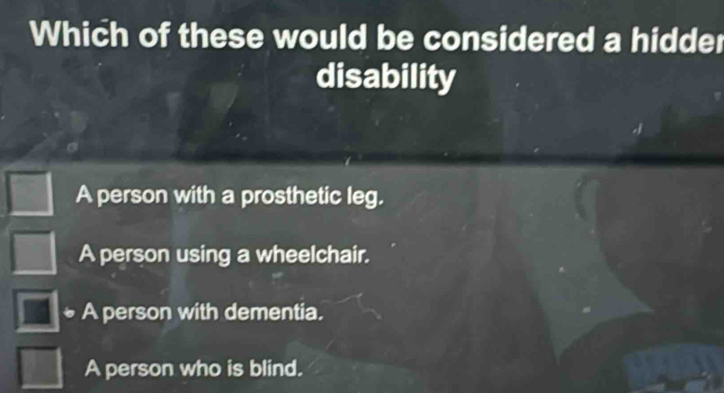 Which of these would be considered a hidder
disability
A person with a prosthetic leg.
A person using a wheelchair.
A person with dementia.
A person who is blind.