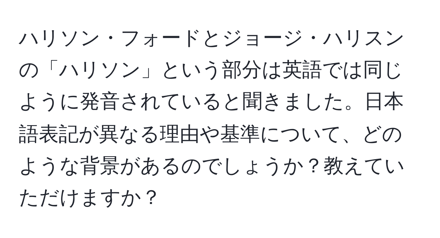 ハリソン・フォードとジョージ・ハリスンの「ハリソン」という部分は英語では同じように発音されていると聞きました。日本語表記が異なる理由や基準について、どのような背景があるのでしょうか？教えていただけますか？