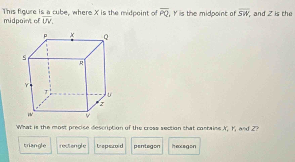 This figure is a cube, where X is the midpoint of overline PQ , Y is the midpoint of overline SW , and Z is the
midpoint of overline UV. 
What is the most precise description of the cross section that contains X, Y, and Z?
triangle rectangle trapezoid pentagon hexagon