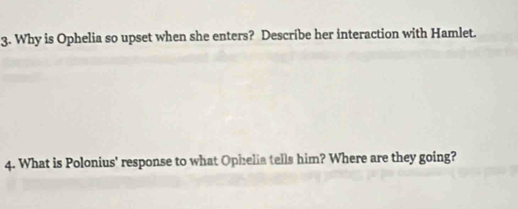 Why is Ophelia so upset when she enters? Describe her interaction with Hamlet. 
4. What is Polonius' response to what Ophelia tells him? Where are they going?