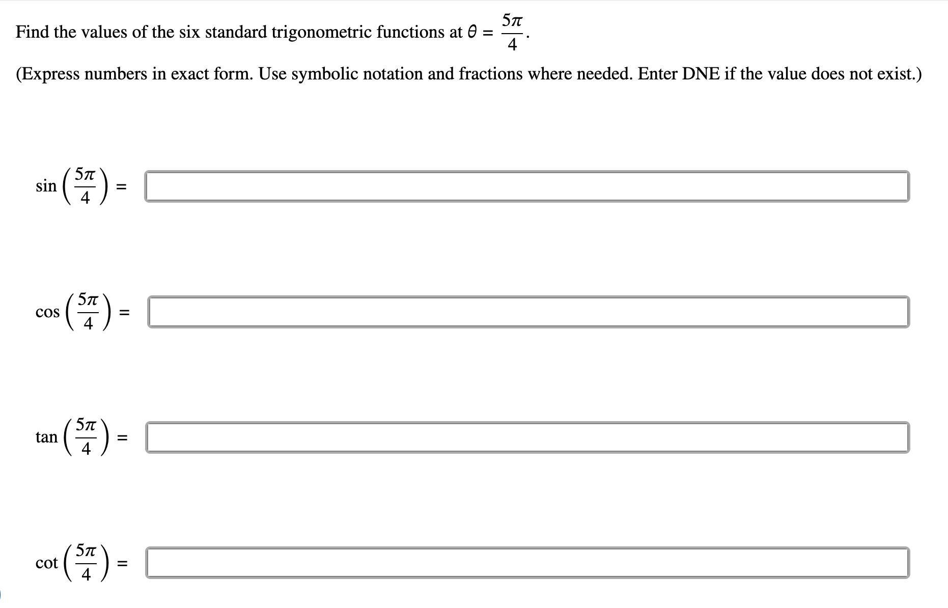 Find the values of the six standard trigonometric functions at θ = 5π /4 . 
(Express numbers in exact form. Use symbolic notation and fractions where needed. Enter DNE if the value does not exist.)
sin ( 5π /4 )=□
□  
□ 
cos ( 5π /4 )= =□ □ ,□ ) overline 
tan ( 5π /4 )=□ (-3,4)
cot ( 5π /4 )=□ (-3,4)