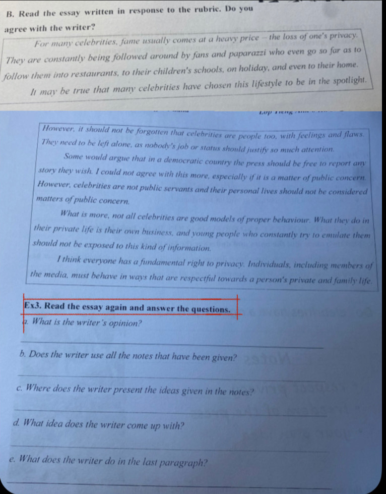 Read the essay written in response to the rubric. Do you
agree with the writer?
For many celebrities, fame usually comes at a heavy price - the loss of one's privacy.
They are constantly being followed around by fans and paparazzi who even go so far as to
follow them into restaurants, to their children's schools, on holiday, and even to their home.
It may be true that many celebrities have chosen this lifestyle to be in the spotlight.
However, it should not be forgotten that celebrities are people too, with feelings and flaws.
They need to be left alone, as nobody's job or status should justify so much attention.
Some would argue that in a democratic country the press should be free to report any
story they wish. I could not agree with this more, especially if it is a matter of public concern.
However, celebrities are not public servants and their personal lives should not be considered
matters of public concern.
What is more, not all celebrities are good models of proper behaviour. What they do in
their private life is their own business, and young people who constantly try to emulate them
should not be exposed to this kind of information.
I think everyone has a fundamental right to privacy. Individuals, including members of
the media, must behave in ways that are respectful towards a person's private and family life.
Ex3. Read the essay again and answer the questions.
a. What is the writer's opinion?
_
b. Does the writer use all the notes that have been given?
_
c. Where does the writer present the ideas given in the notes?
_
d. What idea does the writer come up with?
_
e. What does the writer do in the last paragraph?
_