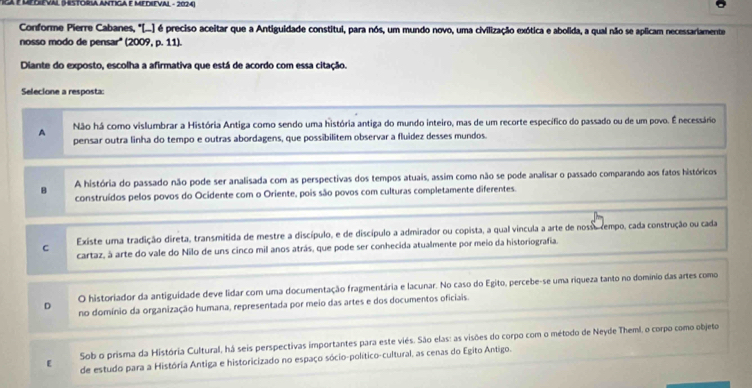 RCa P Hedieval (Hstória Antiga e medieval - 2024)
Conforme Pierre Cabanes, "...) é preciso aceitar que a Antiguidade constitui, para nós, um mundo novo, uma civilização exótica e abolida, a qual não se aplicam necessariamente
nosso modo de pensar'' (2009, p. 11).
Diante do exposto, escolha a afirmativa que está de acordo com essa citação.
Selecione a resposta
A Não há como vislumbrar a História Antiga como sendo uma história antiga do mundo inteiro, mas de um recorte específico do passado ou de um povo. É necessário
pensar outra linha do tempo e outras abordagens, que possibilitem observar a fluídez desses mundos.
B A história do passado não pode ser analisada com as perspectivas dos tempos atuais, assim como não se pode analisar o passado comparando aos fatos históricos
construídos pelos povos do Ocidente com o Oriente, pois são povos com culturas completamente diferentes.
C Existe uma tradição direta, transmitida de mestre a discípulo, e de discípulo a admirador ou copista, a qual vincula a arte de nosse rempo, cada construção ou cada
cartaz, à arte do vale do Nilo de uns cinco mil anos atrás, que pode ser conhecida atualmente por meio da historiografia
O historiador da antiguidade deve lidar com uma documentação fragmentária e lacunar. No caso do Egito, percebe-se uma riqueza tanto no domínio das artes como
D no domínio da organização humana, representada por meio das artes e dos documentos oficiais.
Sob o prisma da História Cultural, há seis perspectivas importantes para este viés. São elas: as visões do corpo com o método de Neyde Theml, o corpo como objeto
[ de estudo para a História Antiga e historicizado no espaço sócio-político-cultural, as cenas do Egito Antigo.