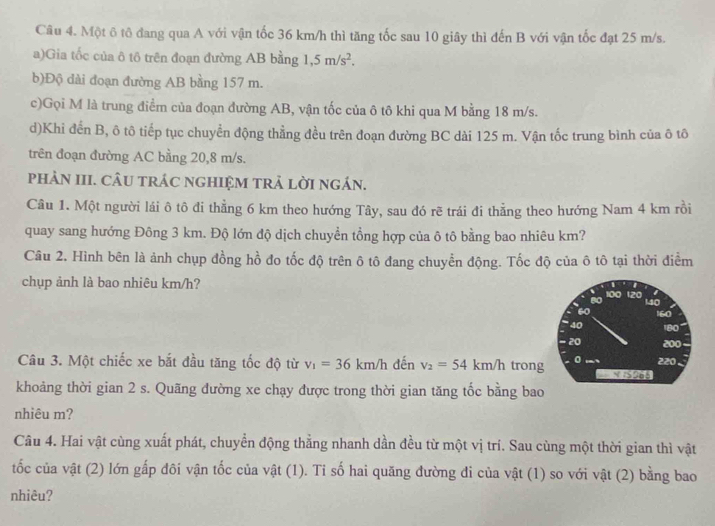 Một ô tô đang qua A với vận tốc 36 km/h thì tăng tốc sau 10 giây thì đến B với vận tốc đạt 25 m/s.
a)Gia tốc của ô tô trên đoạn đường AB bằng 1,5m/s^2.
b)Độ dài đoạn đường AB bằng 157 m.
c)Gọi M là trung điểm của đoạn đường AB, vận tốc của ô tô khi qua M bằng 18 m/s.
d)Khi đến B, ô tô tiếp tục chuyển động thẳng đều trên đoạn đường BC dài 125 m. Vận tốc trung bình của ô tô
trên đoạn đường AC bằng 20,8 m/s.
pHảN III. CÂU tRÁC nGHIỆM tRẬ lờI ngÁn.
Câu 1. Một người lái ô tô đi thẳằng 6 km theo hướng Tây, sau đó rẽ trái đi thằng theo hướng Nam 4 km rồi
quay sang hướng Đông 3 km. Độ lớn độ dịch chuyền tổng hợp của ô tô bằng bao nhiêu km?
Câu 2. Hình bên là ảnh chụp đồng hồ đo tốc độ trên ô tô đang chuyển động. Tốc độ của ô tô tại thời điểm
chụp ảnh là bao nhiêu km/h?
100 120
80 140
60 160
40 180
20 200
Câu 3. Một chiếc xe bắt đầu tăng tốc độ từ v_1=36km/h đến v_2=54km/h trong 0 220
khoảng thời gian 2 s. Quãng dường xe chạy được trong thời gian tăng tốc bằng bao
nhiêu m?
Câu 4. Hai vật cùng xuất phát, chuyển động thằng nhanh dần đều từ một vị trí. Sau cùng một thời gian thì vật
tốc của vật (2) lớn gấp đôi vận tốc của vật (1). Tỉ số hai quăng đường đi của vật (1) so với vật (2) bằng bao
nhiêu?