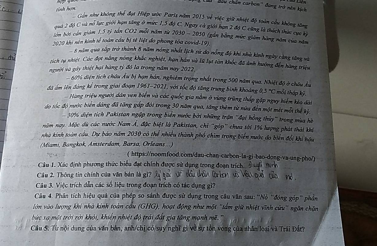 Liên
Củu đầu chân carbon' đang trở nên kịch
tinh hơn.
Gần như không thể đạt Hiệp ước Paris năm 2015ve^2 việc giữ nhiệt độ toàn cầu không tăng
quả 2 độ C và nỗ lực giới hạn tăng ở mức 1,5 độ C. Ngay cả giới hạn 2 độ C cũng là thách thức cực kỳ
bớn bởi cần giảm 1,5 tỷ tấn CO2 mỗi năm từ 2030 - 2050 (gần bằng mức giảm hàng năm của năm
2020 khi nền kinh tế toàn cầu bị tê liệt do phong tỏa covid-19).
- 8 năm qua sắp trở thành 8 năm nóng nhất lịch sử do nổng độ khí nhà kính ngày càng tăng và
tích tụ nhiệt. Các đợt nắng nóng khắc nghiệt, hạn hán và lũ lụt tàn khốc đã ảnh hưởng đến hàng triệu
vgười và gây thiệt hại hàng tỷ đô la trong năm nay 2022.
- 60% diện tích châu Âu bị hạn hán, nghiêm trọng nhất trong 500 năm qua. Nhiệt độ ở châu Âu
đã ám lên đáng kể trong giai đoạn 1961-2021, với tốc độ tăng trung bình khoảng 0,5°C mỗi thập kỷ.
Hàng triệu người dân ven biển và các quốc gia nằm ở vùng trũng thấp gặp nguy hiểm kéo dài
do tốc độ nước biển dảng đã tăng gấp đôi trong 30 năm qua, tăng thêm từ nửa đến một mét mỗi thế kỷ.
- 30% diện tích Pakistan ngập trong biển nước bởi những trận “đại hồng thủy” trong mùa hè
năm nay. Mặc dù các nước Nam Á, đặc biệt là Pakistan, chỉ “góp” chưa tới 1% lượng phát thải khi
nhà kính toàn cầu. Dự báo năm 2030 có thể nhiều thành phố chìm trong biển nước do biển đổi khi hậu
(Miami, Bangkok, Amsterdam, Barsa, Orleans...)
( https://noomfood.com/dau-chan-carbon-la-gi-bao-dong-va-ung-pho/)
Câu 1. Xác định phương thức biểu đạt chính được sử dụng trong đoạn trích..
Câu 2. Thông tin chính của văn bản là gì?
Câu 3. Việc trích dẫn các số liệu trong đoạn trích có tác dụng gì?
Câu 4. Phân tích hiệu quả của phép so sánh được sử dụng trong câu văn sau: “Nó “đóng góp” phần
lớn vào lượng khí nhà kính toàn cầu (GHG), hoạt động như một “tẩm giữ nhiệt vĩnh cửu” ngăn chặn
bức xạ mặt trời rời khỏi, khiến nhiệt độ trái đất gia tăng mạnh mẽ.
Câu 5. Từ nội dung của văn bản, anh/chị có suy nghĩ gì về sự tồn vong của nhân loại và Trái Đất?