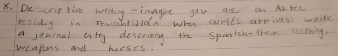 De scrip five writing - imagine you an an AItcc 
residig in Teochtitlan whe cortts arrives. write 
a journal entry describily the spanish-their clothing, 
wcapons and horses.