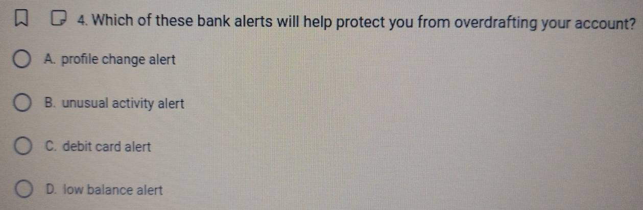 Which of these bank alerts will help protect you from overdrafting your account?
A. profile change alert
B. unusual activity alert
C. debit card alert
D. low balance alert