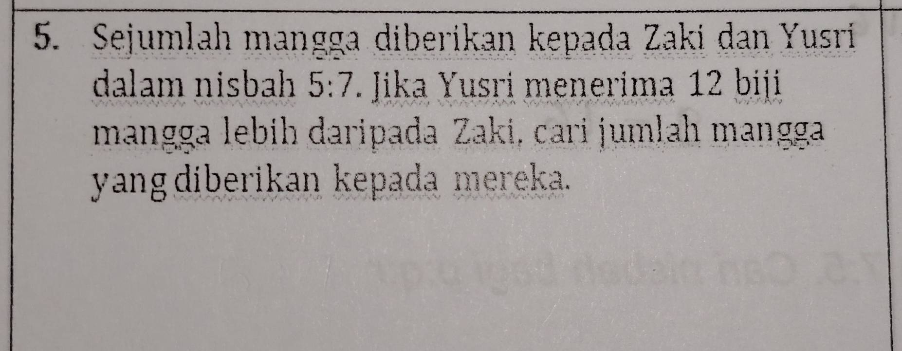 Sejumlah mangga diberikan kepada Zaki dan Yusri 
dalam nisbah 5:7 T. Jika Yusri menerima 12 biji 
mangga lebih daripada Zaki, cari jumlah mangga 
yang diberikan kepada mereka.