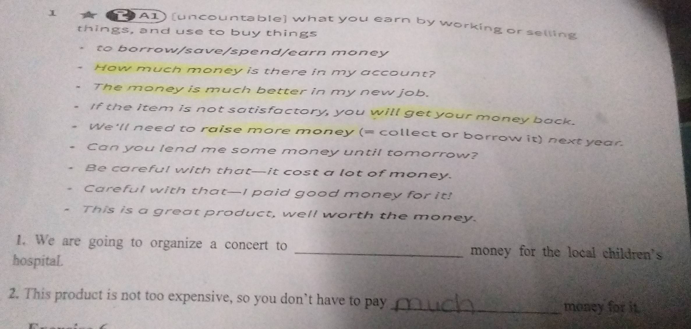 1 
( 9 A1) [uncountable] what you earn by working or selling 
things, and use to buy things 
to borrow/save/spend/earn money 
How much money is there in my account? 
The money is much better in my new job. 
If the item is not satisfactory, you will get your money back. 
We'll need to raise more money (= collect or borrow it) next year. 
Can you lend me some money until tomorrow? 
Be careful with that—it cost a lot of money. 
Careful with that—I paid good money for it! 
This is a great product, well worth the money. 
1. We are going to organize a concert to _money for the local children's 
hospital. 
2. This product is not too expensive, so you don’t have to pay_ 
money for it.