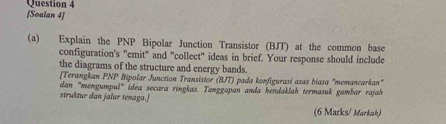 [Soalan 4] 
(a) Explain the PNP Bipolar Junction Transistor (BJT) at the common base 
configuration's "emit" and "collect" ideas in brief. Your response should include 
the diagrams of the structure and energy bands. 
[Terangkan PNP Bipolar Junction Transistor (BJT) pada konfigurasi asas biasa "memancarkan" 
dan "mengumpul" idea secara ringkas. Tanggapan anda hendaklah termasuk gambar rajah 
struktur dan jalur tenaga.] 
(6 Marks/ Markah)