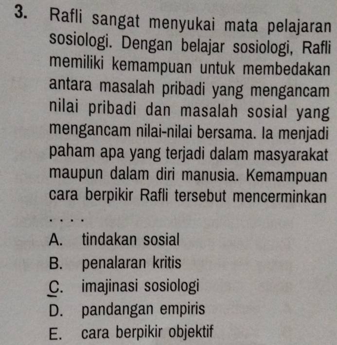 Rafli sangat menyukai mata pelajaran
sosiologi. Dengan belajar sosiologi, Rafli
memiliki kemampuan untuk membedakan
antara masalah pribadi yang mengancam
nilai pribadi dan masalah sosial yang
mengancam nilai-nilai bersama. la menjadi
paham apa yang terjadi dalam masyarakat
maupun dalam diri manusia. Kemampuan
cara berpikir Rafli tersebut mencerminkan
A. tindakan sosial
B. penalaran kritis
C. imajinasi sosiologi
D. pandangan empiris
E. cara berpikir objektif