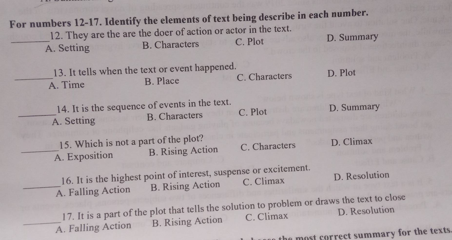 For numbers 12-17. Identify the elements of text being describe in each number.
_
12. They are the are the doer of action or actor in the text.
A. Setting B. Characters
C. Plot D. Summary
13. It tells when the text or event happened.
_A. Time B. Place C. Characters
D. Plot
_
14. It is the sequence of events in the text.
C. Plot D. Summary
A. Setting B. Characters
15. Which is not a part of the plot?
_A. Exposition B. Rising Action C. Characters
D. Climax
16. It is the highest point of interest, suspense or excitement.
_A. Falling Action B. Rising Action C. Climax D. Resolution
17. It is a part of the plot that tells the solution to problem or draws the text to close
_A. Falling Action B. Rising Action C. Climax D. Resolution
the most correct summary for the texts