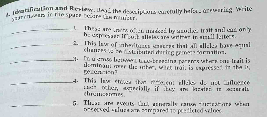 Identification and Review. Read the descriptions carefully before answering. Write 
your answers in the space before the number. 
_1. These are traits often masked by another trait and can only 
be expressed if both alleles are written in small letters. 
_2. This law of inheritance ensures that all alleles have equal 
chances to be distributed during gamete formation. 
_3. In a cross between true-breeding parents where one trait is 
dominant over the other, what trait is expressed in the F_1
generation? 
_4. This law states that different alleles do not influence 
each other, especially if they are located in separate 
chromosomes. 
_5. These are events that generally cause fluctuations when 
observed values are compared to predicted values.