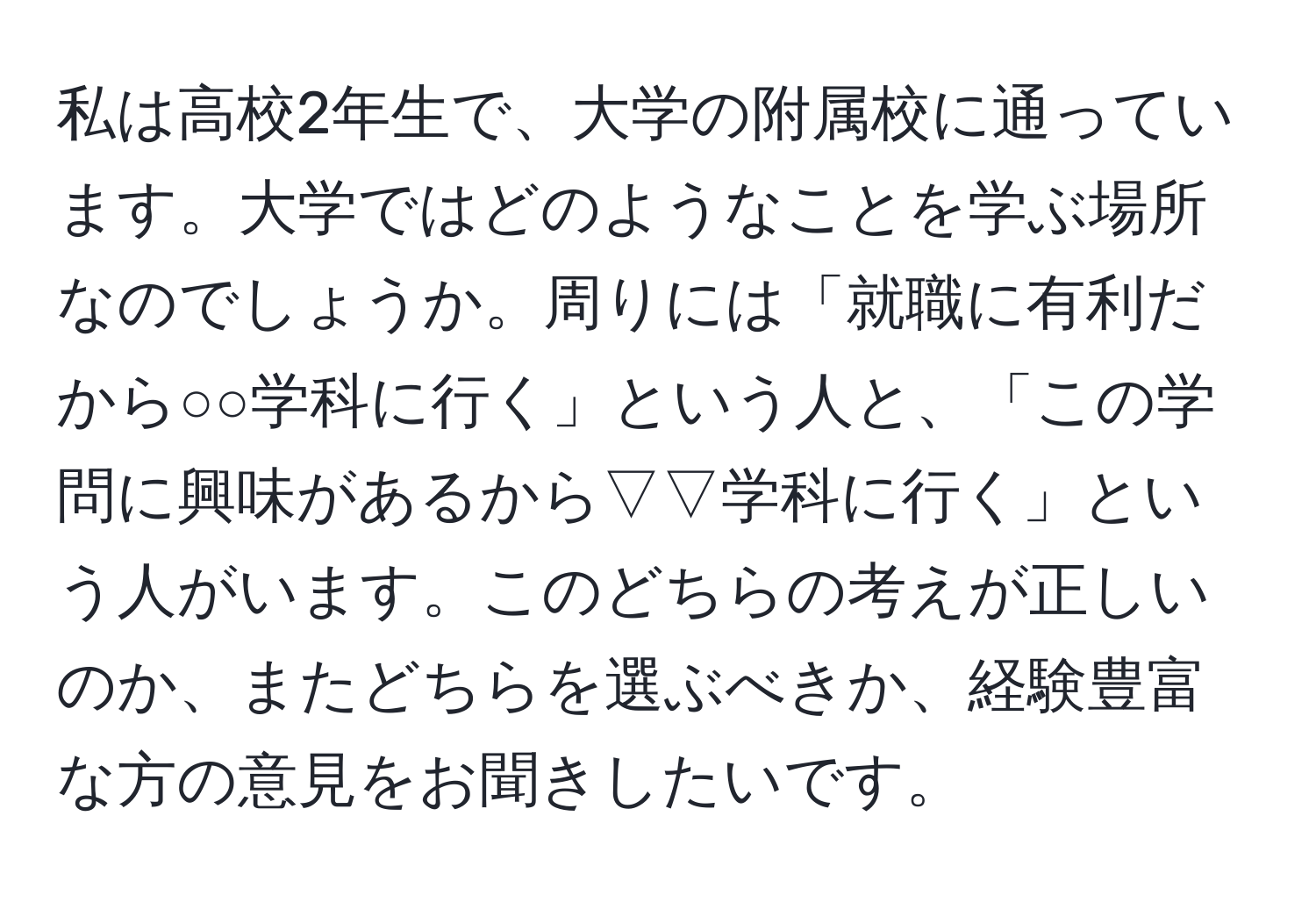 私は高校2年生で、大学の附属校に通っています。大学ではどのようなことを学ぶ場所なのでしょうか。周りには「就職に有利だから○○学科に行く」という人と、「この学問に興味があるから▽▽学科に行く」という人がいます。このどちらの考えが正しいのか、またどちらを選ぶべきか、経験豊富な方の意見をお聞きしたいです。