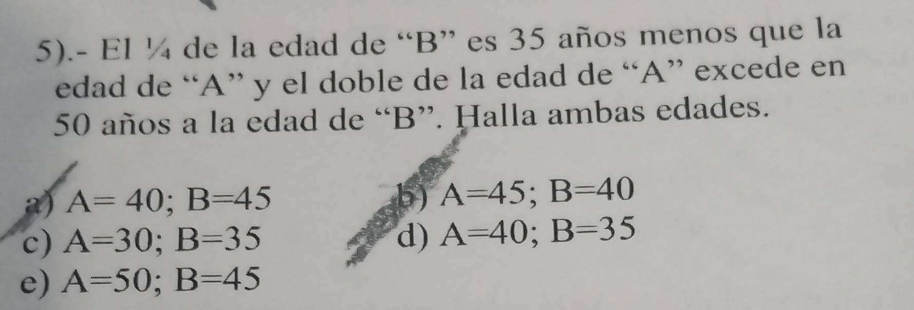 5).- El ¼ de la edad de “ B ” es 35 años menos que la
edad de “ A ” y el doble de la edad de “ A ” excede en
50 años a la edad de “ B ”. Halla ambas edades.
a) A=40; B=45
b) A=45; B=40
c) A=30; B=35 d) A=40; B=35
e) A=50; B=45