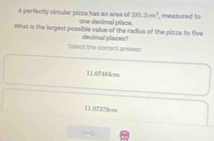 A perfectly circular pizza has an area of 385.2cm^2 , measured to
one decimal place.
What is the largest possible value of the radius of the pizza to five
decimal places?
Select the correct answer
11.07464cm
11.07379cm