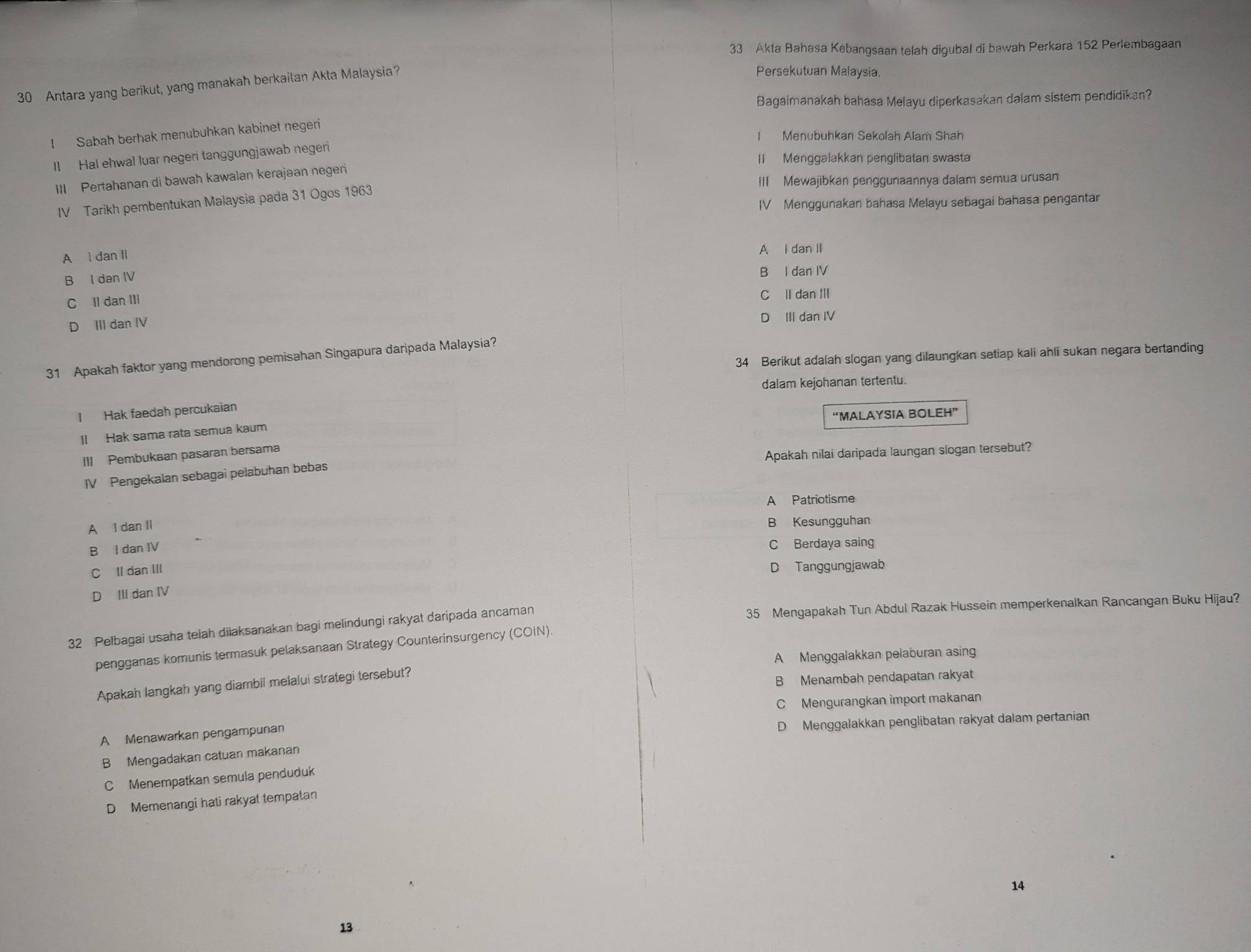 Akta Bahasa Kebangsaan telah digubal di bawah Perkara 152 Perlembagaan
30 Antara yang berikut, yang manakah berkaitan Akta Malaysia?
Persekutuan Malaysia.
Bagaimanakah bahasa Melayu diperkasakan dalam sistem pendidikan?
I Sabah berhak menubuhkan kabinet negeri
I Menubuhkan Sekolah Alam Shah
ll Hal ehwal luar negeri tanggungjawab negeri
I Menggalakkan penglibatan swasta
III Pertahanan di bawah kawalan kerajaan negeri
III Mewajibkan penggunaannya dalam semua urusan
IV Tarikh pembentukan Malaysia pada 31 Ogos 1963
IV Menggunakan bahasa Melayu sebagai bahasa pengantar
A l dan Il
A I dan II
B I dan IV
B I dan IV
C Il dan III C ll dan III
D III dan IV D III dan IV
34 Berikut adalah slogan yang dilaungkan setiap kali ahli sukan negara bertanding
31 Apakah faktor yang mendorong pemisahan Singapura daripada Malaysia?
dalam kejohanan tertentu.
I Hak faedah percukaian
ll Hak sama rata semua kaum “MALAYSIA BOLEH”
III Pembukaan pasaran bersama
IV Pengekalan sebagai pelabuhan bebas Apakah nilai daripada laungan slogan tersebut?
A Patriotisme
A I dan Il B Kesungguhan
B I dan IV
C Berdaya saing
C Il dan III
D Tanggungjawab
D III dan IV
32 Pelbagai usaha telah dilaksanakan bagi melindungi rakyat daripada ancaman 35 Mengapakah Tun Abdul Razak Hussein memperkenalkan Rancangan Buku Hijau?
pengganas komunis termasuk pelaksanaan Strategy Counterinsurgency (COIN).
A Menggalakkan pelaburan asing
Apakah langkah yang diambil melalui strategi tersebut?
B Menambah pendapatan rakyat
C Mengurangkan import makanan
D Menggalakkan penglibatan rakyat dalam pertanian
A Menawarkan pengampunan
B Mengadakan catuan makanan
C Menempatkan semula penduduk
D Memenangi hati rakyat tempatan
14
13