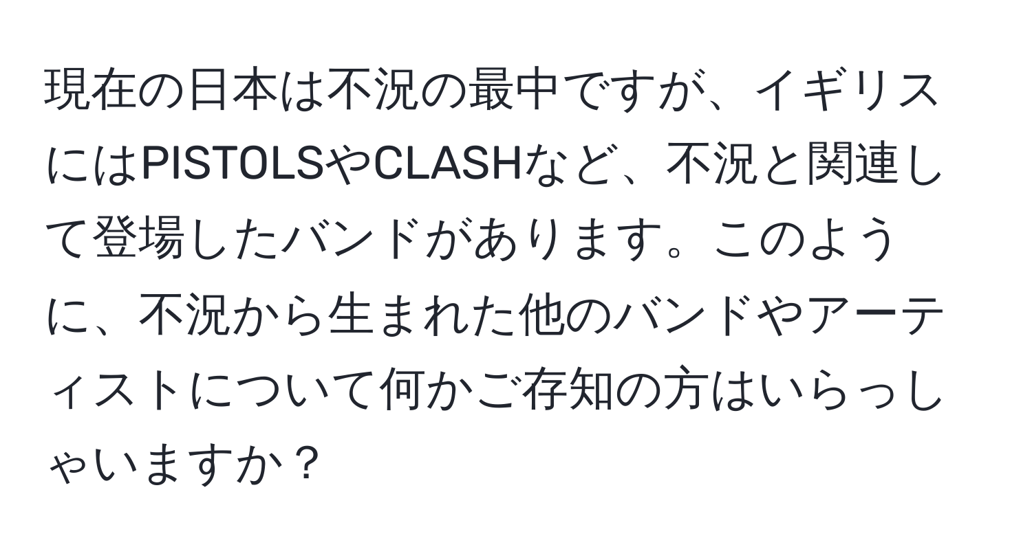 現在の日本は不況の最中ですが、イギリスにはPISTOLSやCLASHなど、不況と関連して登場したバンドがあります。このように、不況から生まれた他のバンドやアーティストについて何かご存知の方はいらっしゃいますか？