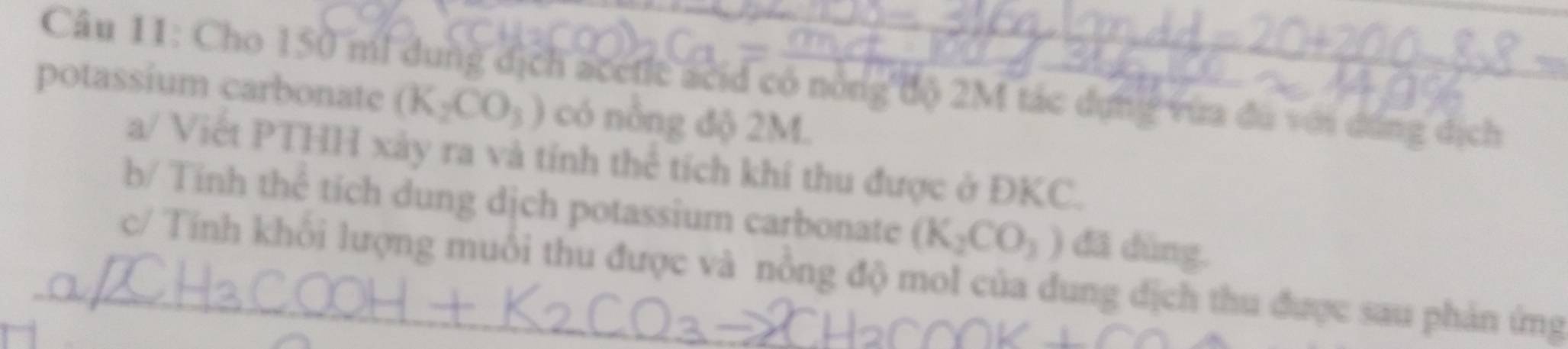 Cho 150 mi dung địch acetle acid có nông độ 2M tác dựng vừa đù với đúng dịch 
potassium carbonate (K_2CO_3) có nông độ 2M. 
a/ Viết PTHH xảy ra và tính thể tích khí thu được ở ĐKC. 
b/ Tính thê tích dung dịch potassium carbonate (K_2CO_3) dã dùng. 
_c/ Tính khổi lượng muỗi thu được và nổng độ mol của đung dịch thu được sau phản ứng