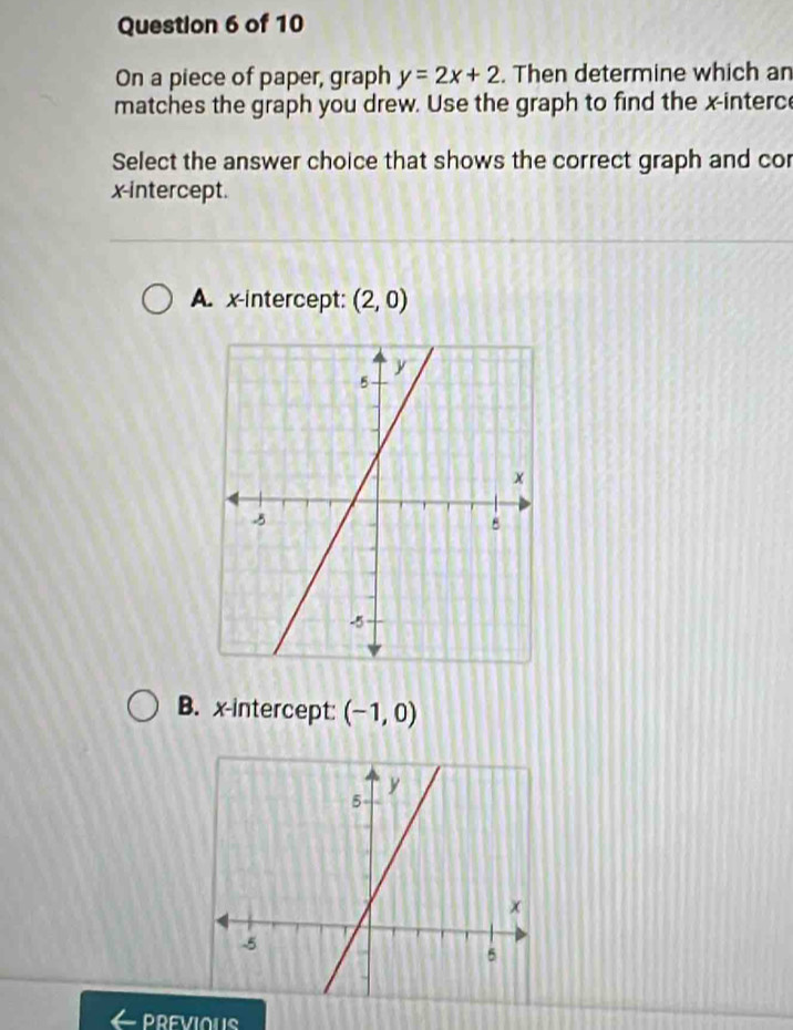 On a piece of paper, graph y=2x+2. Then determine which an
matches the graph you drew. Use the graph to find the x -interc
Select the answer choice that shows the correct graph and cor
x-intercept.
A. x-intercept: (2,0)
B. x-intercept: (-1,0)
DREVIOUS