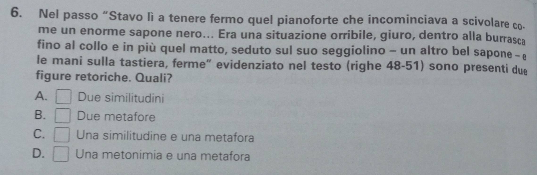 Nel passo “Stavo lì a tenere fermo quel pianoforte che incominciava a scivolare co-
me un enorme sapone nero... Era una situazione orribile, giuro, dentro alla burrasca
fino al collo e in più quel matto, seduto sul suo seggiolino - un altro bel sapone - e
le mani sulla tastiera, ferme” evidenziato nel testo (righe 48-51) sono presenti due
figure retoriche. Quali?
A. □ Due similitudini
B. □ Due metafore
C. □ Una similitudine e una metafora
D. □ Una metonimia e una metafora