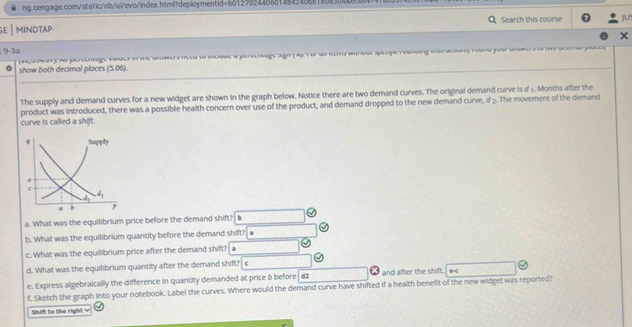 mindtap Search this course ]U
9-3a
s without Speofic roanding instractions, Yound your arswers to two dccmar places;
show both decimal places (5.06).
The supply and demand curves for a new widget are shown in the graph below. Notice there are two demand curves. The original demand curve is d 1. Months after the
product was introduced, there was a possible health concern over use of the product, and demand dropped to the new demand curve, d:. The movement of the demand
curve is called a shift.
a. What was the equilibrium price before the demand shift? b
b. What was the equilibrium quantity before the demand shift?
c. What was the equilibrium price after the demand shift? a
d. What was the equilibrium quantity after the demand shift? c
e. Express algebraically the difference in quantity demanded at price b before d2 and after the shift. e-c
f, Sketch the graph into your notebook. Label the curves. Where would the demand curve have shifted if a health benefit of the new widget was reported?
Shift to the right