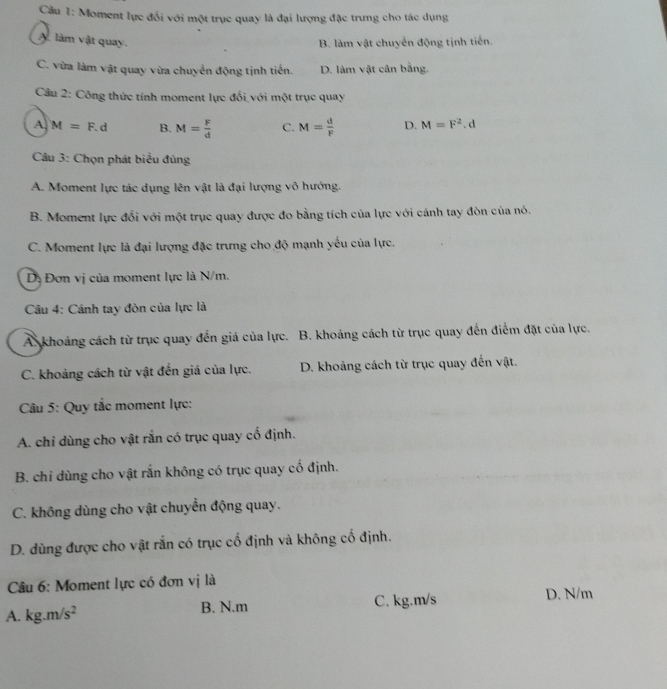 Cầu 1: Moment lực đối với một trục quay là đại lượng đặc trưng cho tác dụng
A. làm vật quay. B. làm vật chuyển động tịnh tiến.
C. vừa làm vật quay vừa chuyển động tịnh tiến. D. làm vật cân bằng.
Câu 2: Công thức tính moment lực đổi với một trục quay
A M=F.d B. M= F/d  C. M= d/F  D. M=F^2. d
Câu 3: Chọn phát biểu đủng
A. Moment lực tác dụng lên vật là đại lượng vô hướng.
B. Moment lực đổi với một trục quay được đo bằng tích của lực với cánh tay đòn của nó.
C. Moment lực là đại lượng đặc trưng cho độ mạnh yếu của lực.
Dị Đơn vị của moment lực là N/m.
Câu 4: Cánh tay đòn của lực là
A. khoảng cách từ trục quay đến giá của lực. B. khoảng cách từ trục quay đến điểm đặt của lực.
C. khoảng cách từ vật đến giá của lực. D. khoảng cách từ trục quay đến vật.
Câu 5: Quy tắc moment lực:
A. chỉ dùng cho vật rắn có trục quay cố định.
B. chỉ dùng cho vật rắn không có trục quay cố định.
C. không dùng cho vật chuyển động quay.
D. dùng được cho vật rắn có trục cố định và không cố định.
Câu 6: Moment lực có đơn vị là D. N/m
A. kg.m/s^2 B. N.m C. kg.m/s