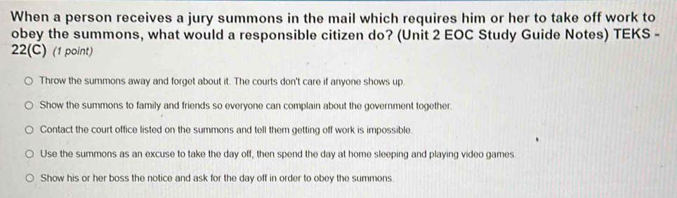 When a person receives a jury summons in the mail which requires him or her to take off work to
obey the summons, what would a responsible citizen do? (Unit 2 EOC Study Guide Notes) TEKS -
22(C) (1 point)
Throw the summons away and forget about it. The courts don't care if anyone shows up.
Show the summons to family and friends so everyone can complain about the government together.
Contact the court office listed on the summons and tell them getting off work is impossible.
Use the summons as an excuse to take the day off, then spend the day at home sleeping and playing video games.
Show his or her boss the notice and ask for the day off in order to obey the summons.