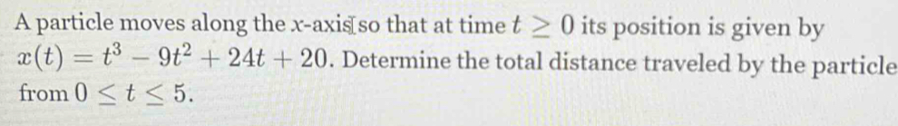 A particle moves along the x-axis so that at time t≥ 0 its position is given by
x(t)=t^3-9t^2+24t+20. Determine the total distance traveled by the particle 
from 0≤ t≤ 5.