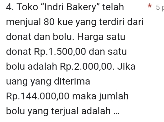 Toko “Indri Bakery” telah * 5 p 
menjual 80 kue yang terdiri dari 
donat dan bolu. Harga satu 
donat Rp.1.500,00 dan satu 
bolu adalah Rp.2.000,00. Jika 
uang yang diterima
Rp.144.000,00 maka jumlah 
bolu yang terjual adalah ...