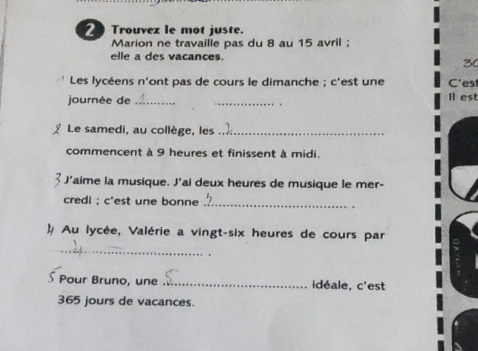 Trouvez le mot juste. 
Marion ne travaille pas du 8 au 15 avril ; 
elle a des vacances.
30
Les lycéens n'ont pas de cours le dimanche ; c'est une C'est 
journée de_ 
_ 
Il est 
Le samedi, au collège, les_ 
commencent à 9 heures et finissent à midi. 
J'aime la musique. J'ai deux heures de musique le mer- 
credi ; c'est une bonne_ 
* # Au lycée, Valérie a vingt-six heures de cours par 
_ 
∫ Pour Bruno, une _idéale, c'est
365 jours de vacances.