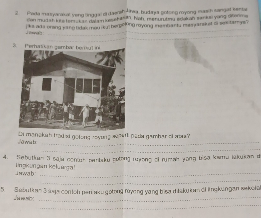 Pada masyarakat yang tinggal di daerah Jawa, budaya gotong royong masih sangat kental 
dan mudah kita temukan dalam kesehariān. Nah, menurutmu adakah sanksi yang diterima 
jika ada orang yang tidak mau ikut bergotong royong membantu masyarakat di sekitarnya? 
_ 
Jawab: 
_ 
_ 
__ 
_ 
_ 
3. 
Di manakah tradisi gotong royong seperti pada gambar di atas? 
Jawab:_ 
_ 
4. Sebutkan 3 saja contoh perilaku gotong royong di rumah yang bisa kamu lakukan d 
lingkungan keluarga! 
Jawab:_ 
_ 
5. Sebutkan 3 saja contoh perilaku gotong royong yang bisa dilakukan di lingkungan sekolal 
Jawab:_ 
_