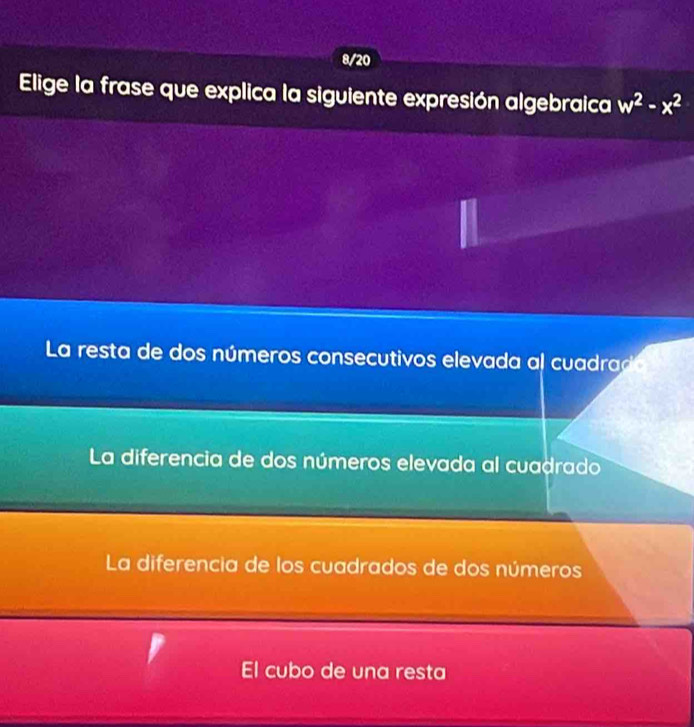 8/20
Elige la frase que explica la siguiente expresión algebraica w^2-x^2
La resta de dos números consecutivos elevada al cuadra
La diferencia de dos números elevada al cuadrado
La diferencia de los cuadrados de dos números
El cubo de una resta