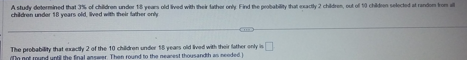 A study determined that 3% of children under 18 years old lived with their father only. Find the probability that exactly 2 children, out of 10 children selected at random from all 
children under 18 years old, lived with their father only 
The probability that exactly 2 of the 10 children under 18 years old lived with their father only is □. 
(Do not round until the final answer. Then round to the nearest thousandth as needed.)