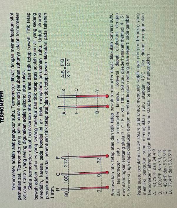 TERMOMETER
Termometer adalah alat pengukur suhu. Termometer dibuat dengan memanfaatkan sifat
pemuaian zat. Termometer yang paling mudah diamati perubahan suhunya adalah termometer
zat cair. Cairan yang sering digunakan adalah alkohol atau raksa.
Skala termometer dibuat berdasarkan titik tetap atas dan titik tetap bawah. Titik tetap
bawah adalah suhu es yang sedang melebur dan titik tetap atas adalah suhu air yang sedang
mendidih, karena pada kondisi ini air tidak mengalami perubahan suhu. Untuk akurasi
pengukuran standar penentuan titik tetap atas dan titik tetap bawah dilakukan pada tekanan
1 atm.
A x  (A-B)/X-Y = (F-B)/C-Y 
F C
B -Y
Berdasarkan titik tetap atas dan titik tetap bawah termometer dapat dilakukan konversi suhu
dari termometer satu ke termometer lainnya. Konversi dapat dilakukan dengan
membandingkan rentang skala R:C:F=80:100:180 atau disederhanakan menjadi 4:5 `
9. Konversi juga dapat dilakukan dengan membandingkan rentang skala seperti pada gambar.
Pada suatu peralatan facial steam (alat untuk menguapi wajah agar pori-pori terbuka) yang
memiliki pengukur suhu menunjukkan suhu standar 43°C. Jika diukur menggunakan
termometer Fahrenheit dan Reamur suhu standar tersebut menunjukkan ....
A. 53,75°F dan 34,4°R
B. 109,4°F dan 34,4°R
C. 45,4°F dan 53,75°R
D. 77,4°F dan 53,75°R